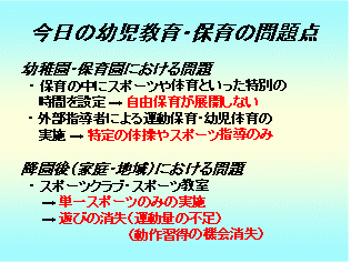 今日の幼児教育・保育の問題点 幼稚園・保育園における問題 ・保育の中にスポーツや体育といった特別の時間を設定->自由保育が展開しない ・外部指導者による運動保育・幼児体育の実施->特定の体操やスポーツ指導のみ 降園後（家庭・地域）における問題 ・スポーツクラブ・スポーツ教室->単一スポーツのみの実施->遊びの消失（運動量の不足）（動作習得の機会消失）